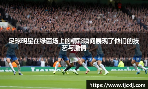 足球明星在绿茵场上的精彩瞬间展现了他们的技艺与激情