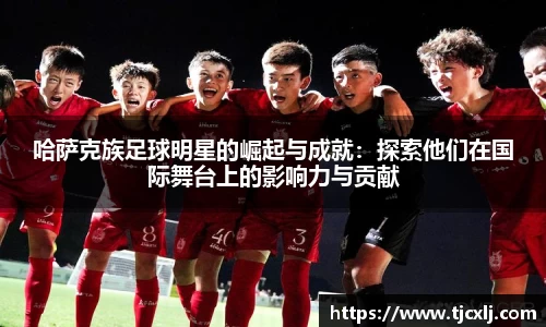 哈萨克族足球明星的崛起与成就：探索他们在国际舞台上的影响力与贡献