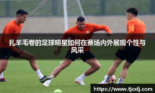 扎羊毛卷的足球明星如何在赛场内外展现个性与风采